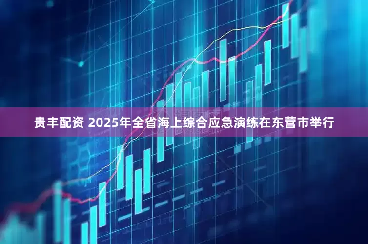 贵丰配资 2025年全省海上综合应急演练在东营市举行