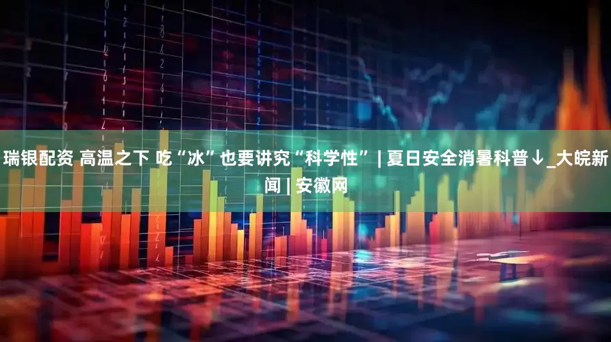 瑞银配资 高温之下 吃“冰”也要讲究“科学性” | 夏日安全消暑科普↓_大皖新闻 | 安徽网