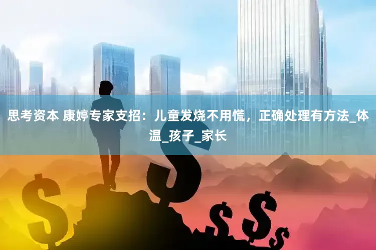 思考资本 康婷专家支招：儿童发烧不用慌，正确处理有方法_体温_孩子_家长