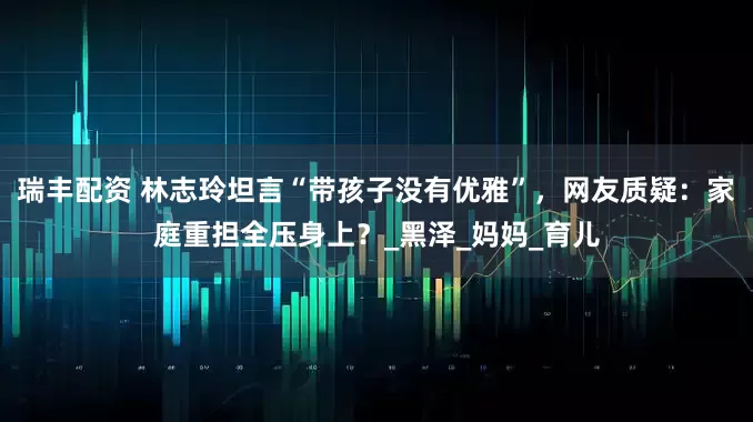 瑞丰配资 林志玲坦言“带孩子没有优雅”，网友质疑：家庭重担全压身上？_黑泽_妈妈_育儿