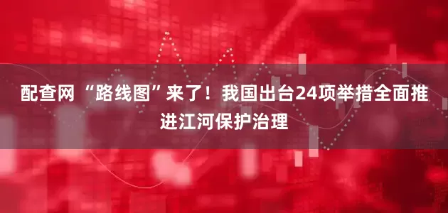 配查网 “路线图”来了！我国出台24项举措全面推进江河保护治理