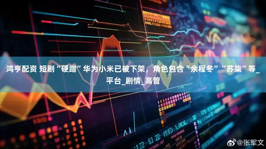 鸿亨配资 短剧“硬蹭”华为小米已被下架，角色包含“余程冬”“苏柒”等_平台_剧情_高管