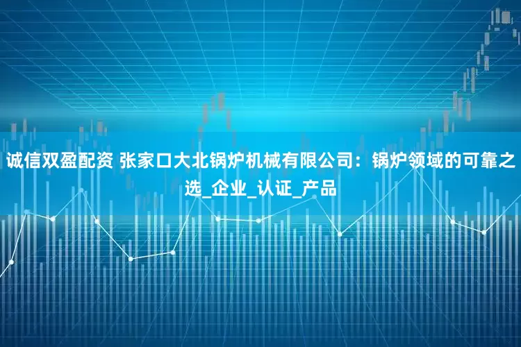 诚信双盈配资 张家口大北锅炉机械有限公司：锅炉领域的可靠之选_企业_认证_产品