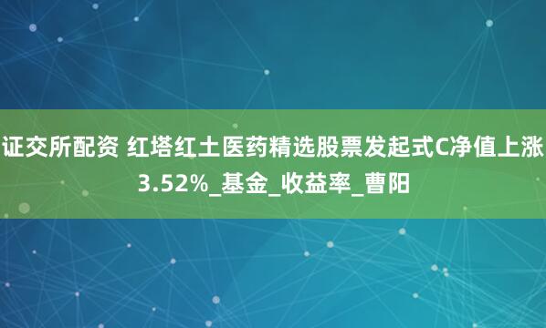 证交所配资 红塔红土医药精选股票发起式C净值上涨3.52%_基金_收益率_曹阳