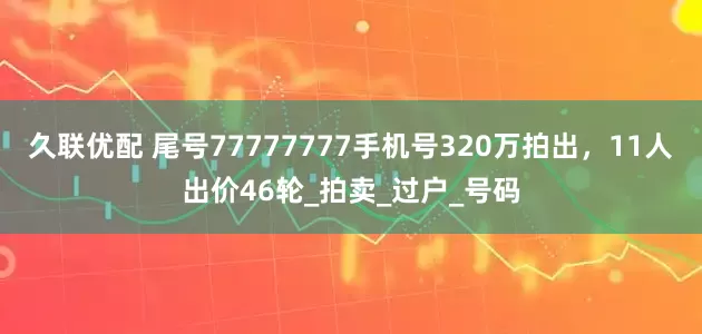 久联优配 尾号77777777手机号320万拍出，11人出价46轮_拍卖_过户_号码
