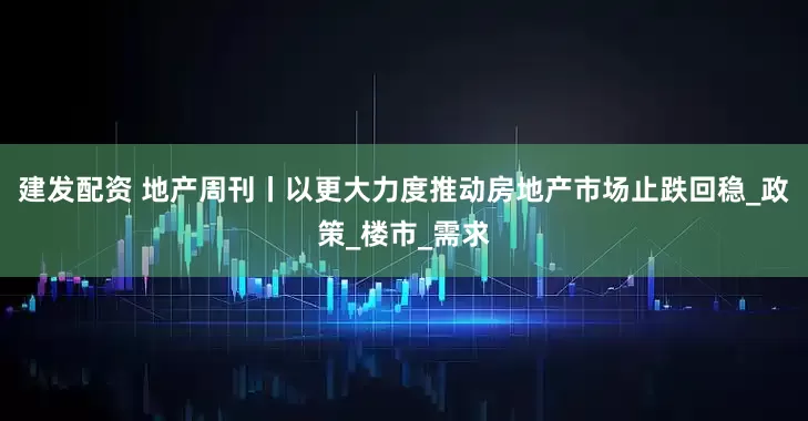 建发配资 地产周刊丨以更大力度推动房地产市场止跌回稳_政策_楼市_需求