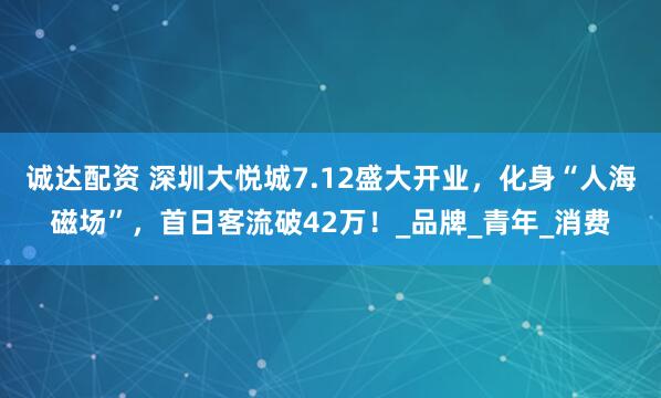 诚达配资 深圳大悦城7.12盛大开业，化身“人海磁场”，首日客流破42万！_品牌_青年_消费