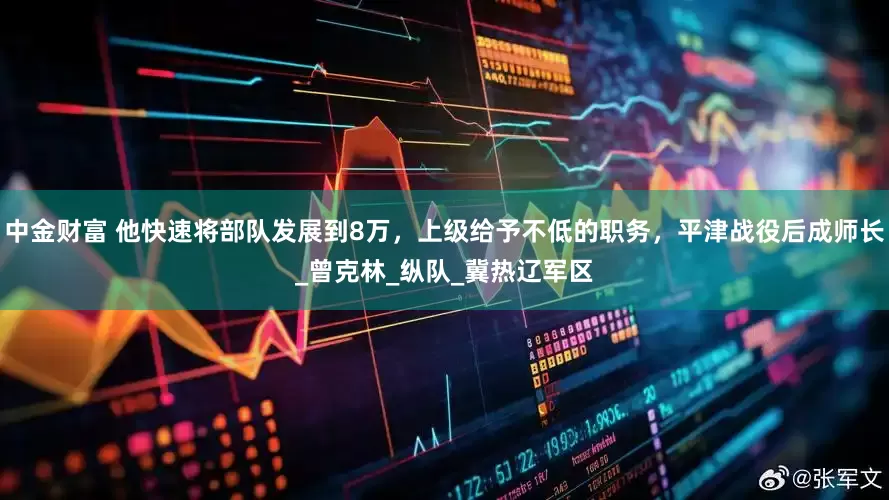 中金财富 他快速将部队发展到8万，上级给予不低的职务，平津战役后成师长_曾克林_纵队_冀热辽军区