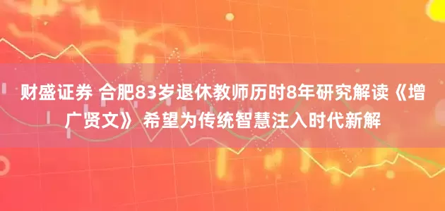 财盛证券 合肥83岁退休教师历时8年研究解读《增广贤文》 希望为传统智慧注入时代新解
