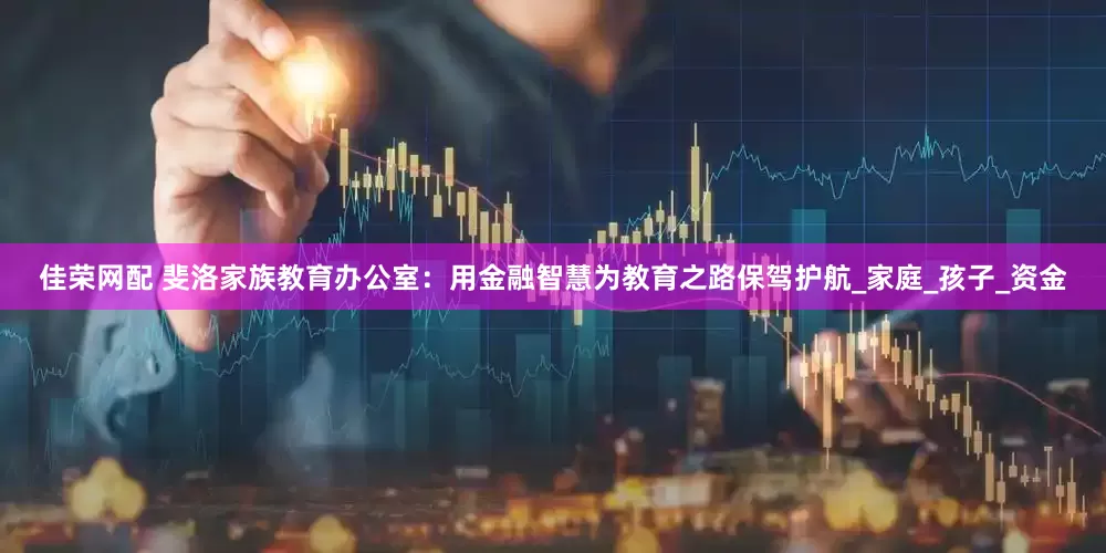 佳荣网配 斐洛家族教育办公室：用金融智慧为教育之路保驾护航_家庭_孩子_资金