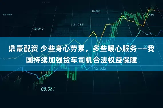 鼎豪配资 少些身心劳累，多些暖心服务——我国持续加强货车司机合法权益保障