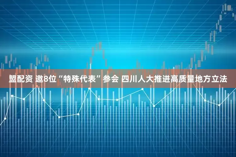 盟配资 邀8位“特殊代表”参会 四川人大推进高质量地方立法