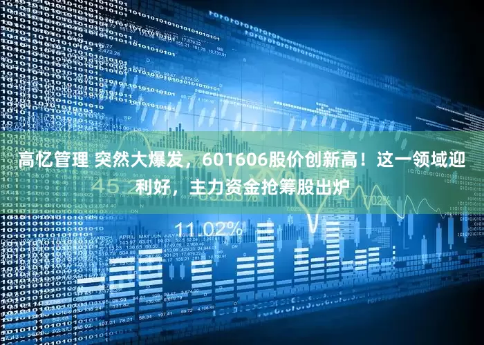 高忆管理 突然大爆发，601606股价创新高！这一领域迎利好，主力资金抢筹股出炉