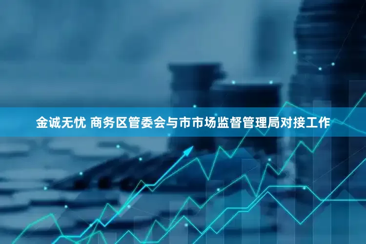 金诚无忧 商务区管委会与市市场监督管理局对接工作