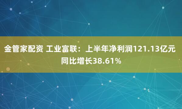 金管家配资 工业富联：上半年净利润121.13亿元 同比增长38.61%
