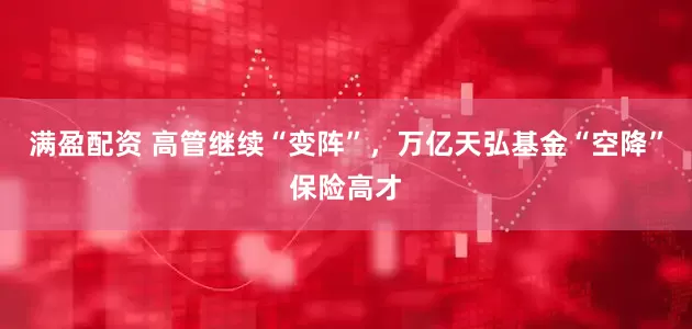满盈配资 高管继续“变阵”，万亿天弘基金“空降”保险高才