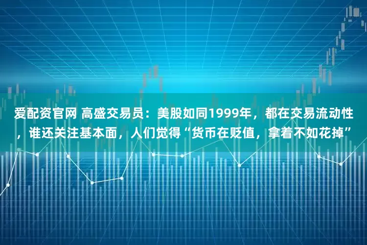 爱配资官网 高盛交易员：美股如同1999年，都在交易流动性，谁还关注基本面，人们觉得“货币在贬值，拿着不如花掉”