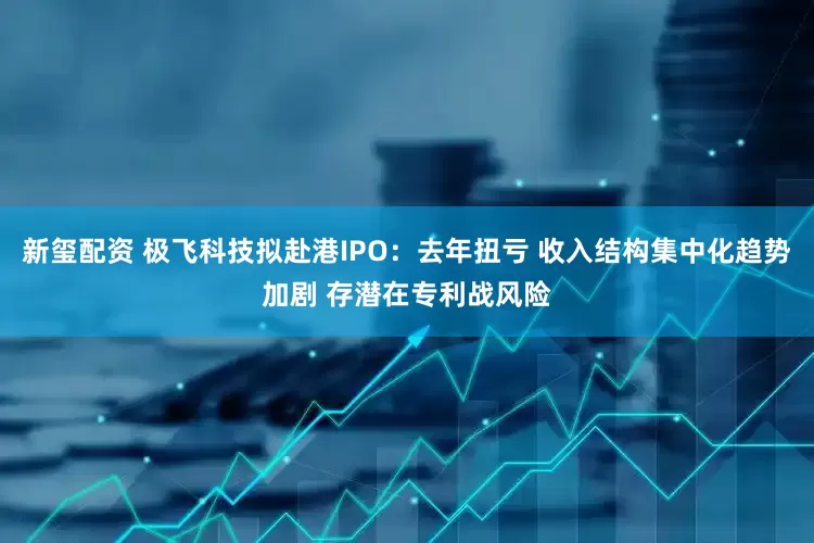 新玺配资 极飞科技拟赴港IPO：去年扭亏 收入结构集中化趋势加剧 存潜在专利战风险