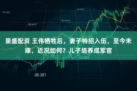 景盛配资 王伟牺牲后，妻子特招入伍，至今未嫁，近况如何？儿子培养成军官