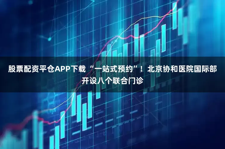 股票配资平仓APP下载 “一站式预约”！北京协和医院国际部开设八个联合门诊