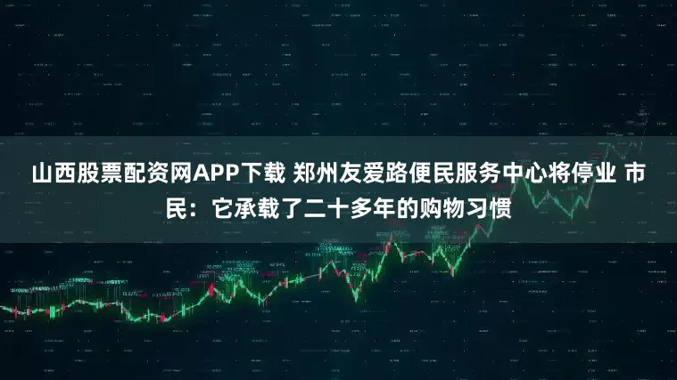 山西股票配资网APP下载 郑州友爱路便民服务中心将停业 市民：它承载了二十多年的购物习惯