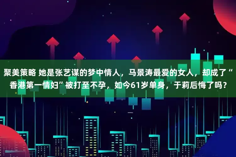 聚美策略 她是张艺谋的梦中情人，马景涛最爱的女人，却成了“香港第一情妇”被打至不孕，如今61岁单身，于莉后悔了吗？