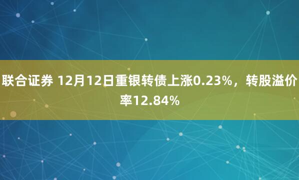 联合证券 12月12日重银转债上涨0.23%,转股溢价率12.84%