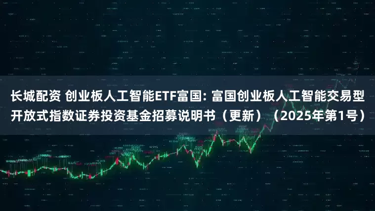 长城配资 创业板人工智能ETF富国: 富国创业板人工智能交易型开放式指数证券投资基金招募说明书（更新）（2025年第1号）