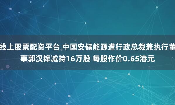 线上股票配资平台 中国安储能源遭行政总裁兼执行董事郭汉锋减持16万股 每股作价0.65港元