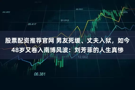 股票配资推荐官网 男友死缓、丈夫入狱,如今48岁又卷入南博风波:刘芳菲的人生真惨