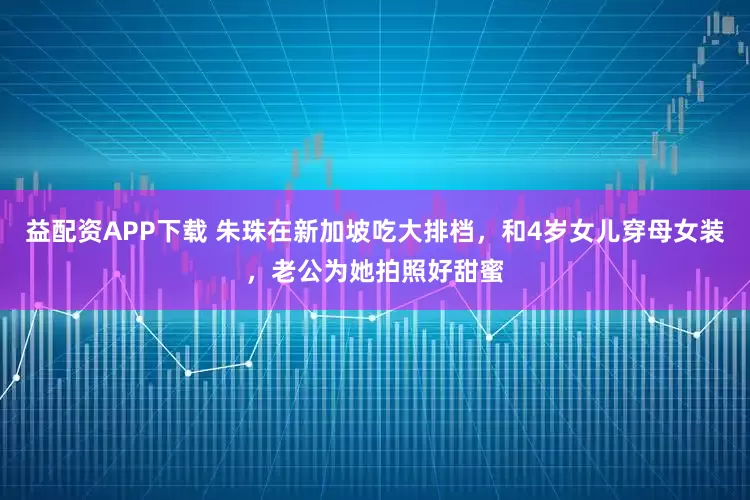 益配资APP下载 朱珠在新加坡吃大排档，和4岁女儿穿母女装，老公为她拍照好甜蜜