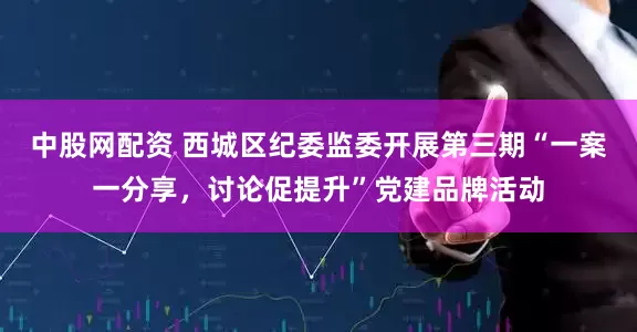 中股网配资 西城区纪委监委开展第三期“一案一分享，讨论促提升”党建品牌活动