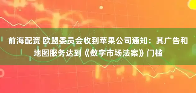 前海配资 欧盟委员会收到苹果公司通知：其广告和地图服务达到《数字市场法案》门槛