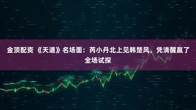 金顶配资 《天道》名场面：芮小丹北上见韩楚风，凭清醒赢了全场试探
