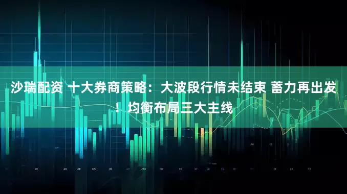 沙瑞配资 十大券商策略：大波段行情未结束 蓄力再出发！均衡布局三大主线
